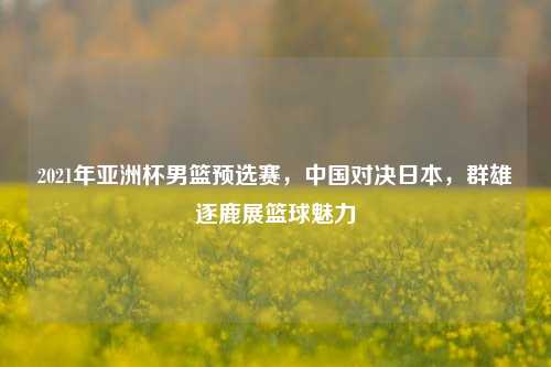 2021年亚洲杯男篮预选赛，中国对决日本，群雄逐鹿展篮球魅力