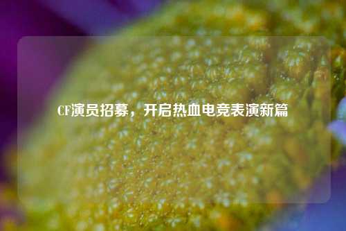 CF演员招募，开启热血电竞表演新篇
