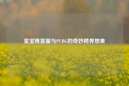 皇室晚宴服与PUBG的奇妙跨界想象