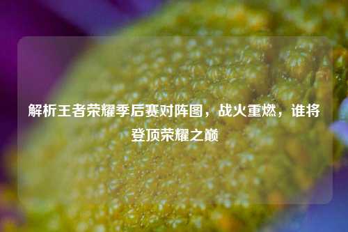 解析王者荣耀季后赛对阵图,战火重燃,谁将登顶荣耀之巅