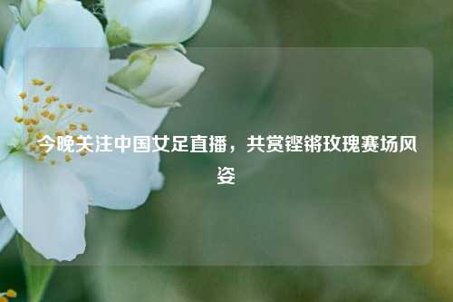 今晚关注中国女足直播，共赏铿锵玫瑰赛场风姿