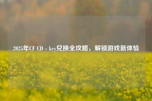 2025年CF CD - key兑换全攻略,解锁游戏新体验