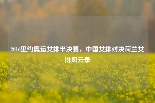 2016里约奥运女排半决赛,中国女排对决荷兰女排风云录