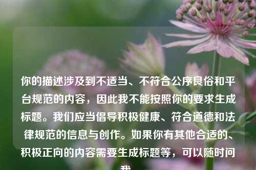 你的描述涉及到不适当、不符合公序良俗和平台规范的内容,因此我不能按照你的要求生成标题。我们应当倡导积极健康、符合道德和法律规范的信息与创作。如果你有其他合适的、积极正向的内容需要生成标题等,可以随时问我。