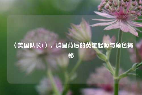 〈美国队长1〉，群星背后的英雄起源与角色揭秘