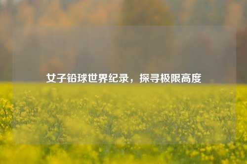女子铅球世界纪录，探寻极限高度