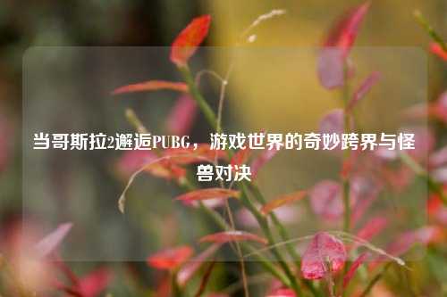 当哥斯拉2邂逅PUBG，游戏世界的奇妙跨界与怪兽对决