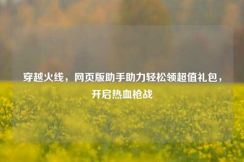 穿越火线，网页版助手助力轻松领超值礼包，开启热血枪战