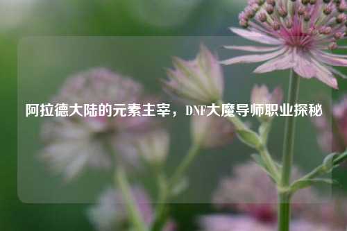 阿拉德大陆的元素主宰，DNF大魔导师职业探秘