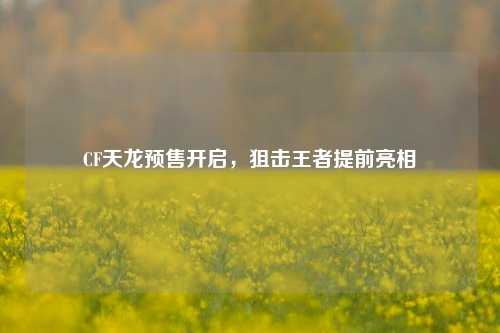 CF天龙预售开启,狙击王者提前亮相