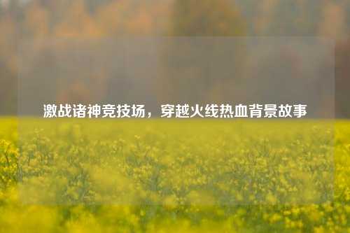 激战诸神竞技场，穿越火线热血背景故事
