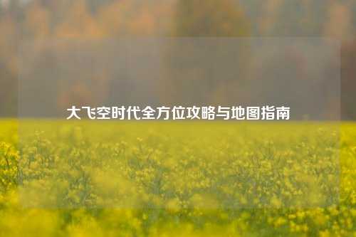 大飞空时代全方位攻略与地图指南