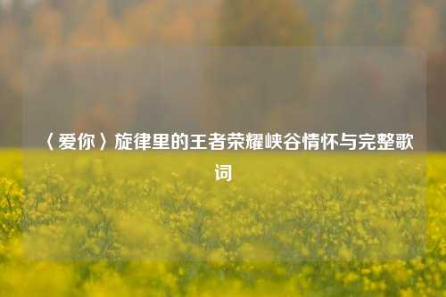 〈爱你〉旋律里的王者荣耀峡谷情怀与完整歌词