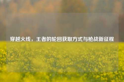 穿越火线，王者的轮回获取方式与枪战新征程