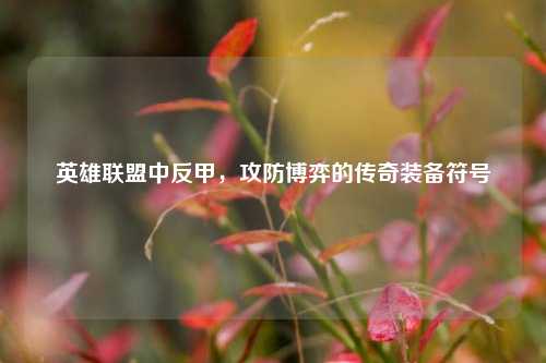 英雄联盟中反甲，攻防博弈的传奇装备符号