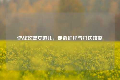 逆战玫瑰安琪儿,传奇征程与打法攻略
