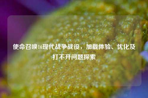 使命召唤16现代战争战役，加载体验、优化及打不开问题探索