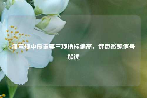 血常规中最重要三项指标偏高，健康微观信号解读