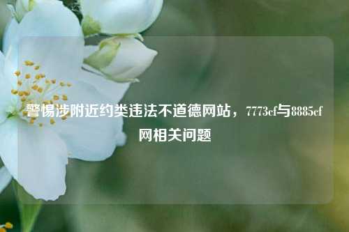 警惕涉附近约类违法不道德网站，7773cf与8885cf网相关问题