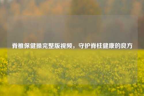 脊椎保健操完整版视频,守护脊柱健康的良方