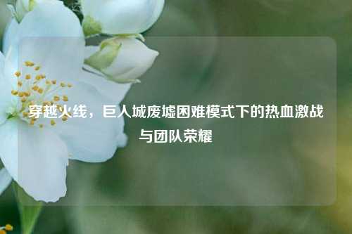 穿越火线，巨人城废墟困难模式下的热血激战与团队荣耀