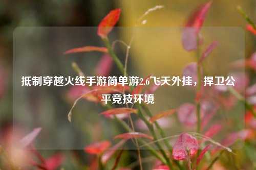 抵制穿越火线手游简单游2.6飞天外挂，捍卫公平竞技环境