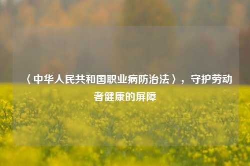 〈中华人民共和国职业病防治法〉，守护劳动者健康的屏障