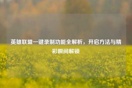 英雄联盟一键录制功能全解析，开启方法与精彩瞬间解锁