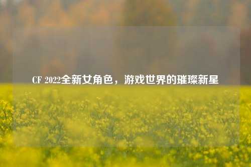 CF 2022全新女角色，游戏世界的璀璨新星