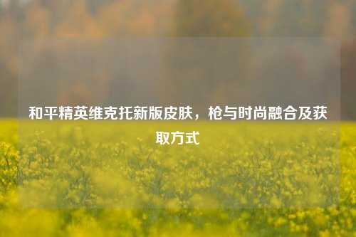 和平精英维克托新版皮肤，枪与时尚融合及获取方式