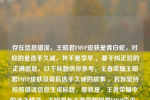 存在信息错误，王昭君FMVP皮肤是青白蛇，对应的是选手久诚，并不是李华 。基于纠正后的正确信息，以下标题供你参考，王者荣耀王昭君FMVP皮肤及背后选手久诚的故事 。若你坚持按照错误信息生成标题，那就是，王者荣耀中的冰之精灵—王昭君与王者荣耀昭君FMVP李华 。