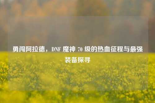 勇闯阿拉德，DNF 魔神 70 级的热血征程与最强装备探寻