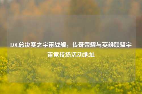 LOL总决赛之宇宙战舰，传奇荣耀与英雄联盟宇宙竞技场活动地址