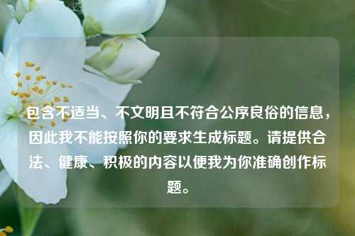包含不适当、不文明且不符合公序良俗的信息,因此我不能按照你的要求生成标题。请提供合法、健康、积极的内容以便我为你准确创作标题。