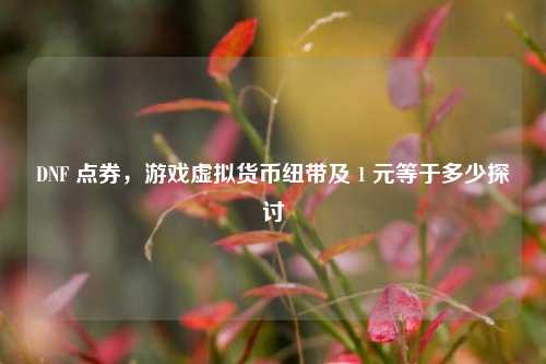 DNF 点券，游戏虚拟货币纽带及 1 元等于多少探讨