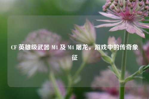 CF 英雄级武器 M4 及 M4 屠龙，游戏中的传奇象征