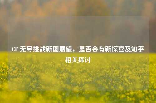 CF 无尽挑战新图展望，是否会有新惊喜及知乎相关探讨