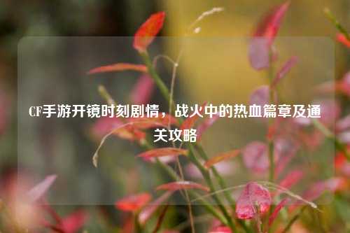 CF手游开镜时刻剧情，战火中的热血篇章及通关攻略