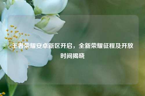 王者荣耀安卓新区开启，全新荣耀征程及开放时间揭晓