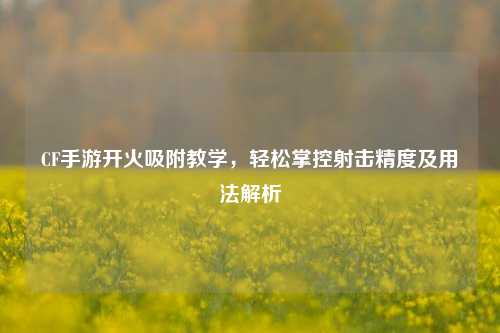 CF手游开火吸附教学，轻松掌控射击精度及用法解析