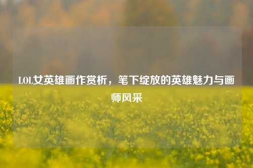 LOL女英雄画作赏析，笔下绽放的英雄魅力与画师风采