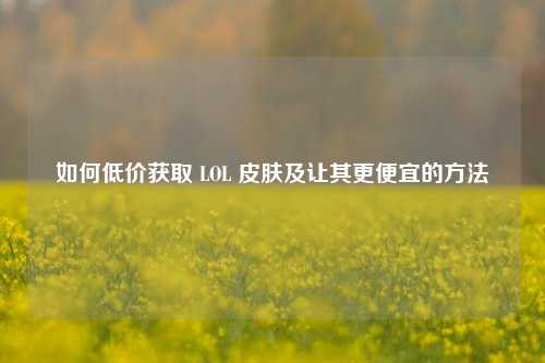 如何低价获取 LOL 皮肤及让其更便宜的方法