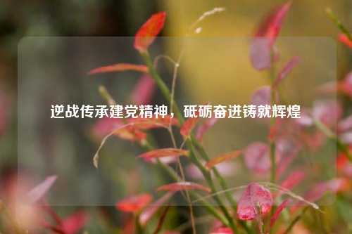 逆战传承建党精神，砥砺奋进铸就辉煌