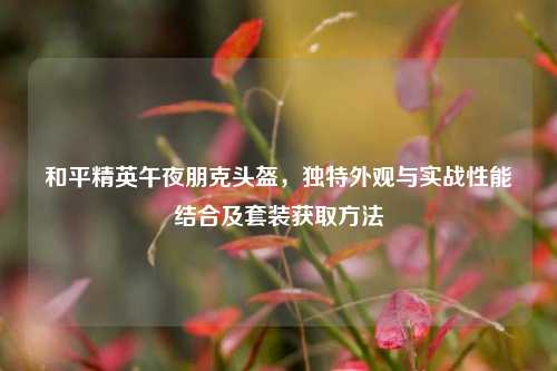 和平精英午夜朋克头盔，独特外观与实战性能结合及套装获取方法