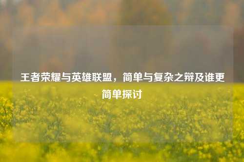 王者荣耀与英雄联盟，简单与复杂之辩及谁更简单探讨