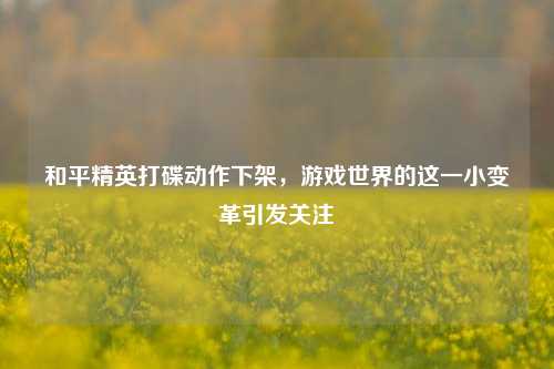 和平精英打碟动作下架，游戏世界的这一小变革引发关注