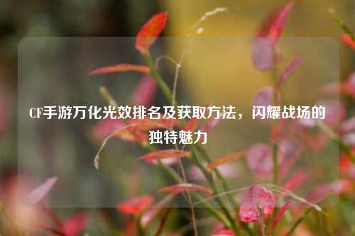 CF手游万化光效排名及获取方法，闪耀战场的独特魅力
