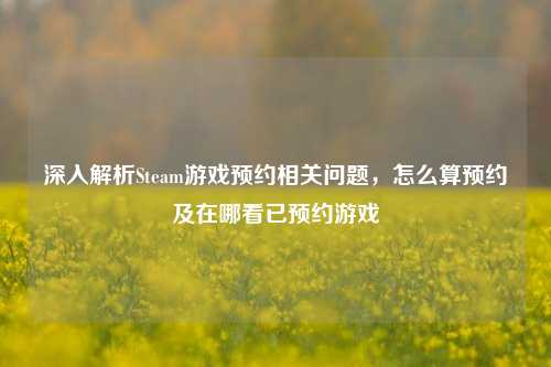 深入解析Steam游戏预约相关问题，怎么算预约及在哪看已预约游戏