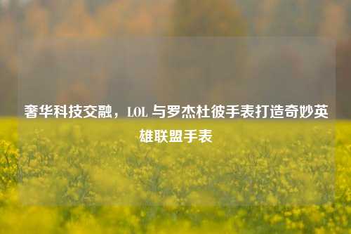 奢华科技交融,LOL 与罗杰杜彼手表打造奇妙英雄联盟手表