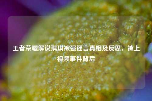 王者荣耀解说琪琪被强谣言真相及反思,被上视频事件背后
